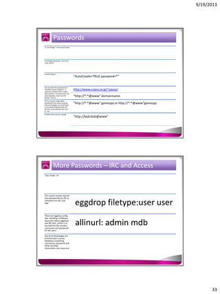 9/19/2013

Passwords
"# -FrontPage-" inurl:service.pwd

FrontPage passwords.. very nice
clean search

results listing !!

This searches the password for
"Website Access Analyzer", a
Japanese software that creates
web statistics. For those who can
read Japanese, check out the
author's site at:
This is a query to get inline
passwords from search engines
(not just Google), you must type
in the query followed with the
domain name without the .com
or .net
Another way is by just typing

"AutoCreate=TRUE password=*"

http://www.coara.or.jp/~passy/
"http://*:*@www" domainname
"http://*:*@www" gamespy or http://*:*@www”gamespy

"http://bob:bob@www"

More Passwords – IRC and Access
"sets mode: +k"

This search reveals channel
keys (passwords) on IRC as
revealed from IRC chat
logs.

These are eggdrop config
files. Avoiding a fullblown
discussion about eggdrops
and IRC bots, suffice it to
say that this file contains
usernames and passwords
for IRC users.

eggdrop filetype:user user
allinurl: admin mdb

Not all of these pages are
administrator's access
databases containing
usernames, passwords and
other sensitive
information, but many are!

33

 