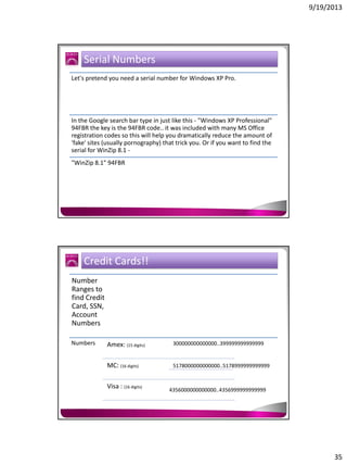 9/19/2013

Serial Numbers
Let's pretend you need a serial number for Windows XP Pro.

In the Google search bar type in just like this - "Windows XP Professional"
94FBR the key is the 94FBR code.. it was included with many MS Office
registration codes so this will help you dramatically reduce the amount of
'fake' sites (usually pornography) that trick you. Or if you want to find the
serial for WinZip 8.1 "WinZip 8.1" 94FBR

Credit Cards!!
Number
Ranges to
find Credit
Card, SSN,
Account
Numbers
Numbers

Amex: (15 digits)

300000000000000..399999999999999

MC: (16 digits)

5178000000000000..5178999999999999

Visa : (16 digits)

4356000000000000..4356999999999999

35

 