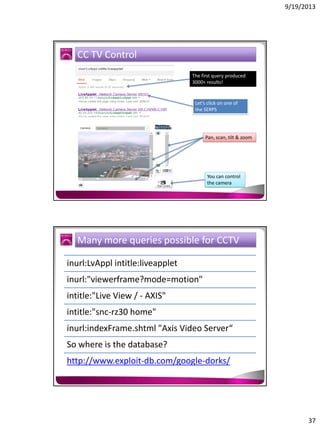 9/19/2013

CC TV Control
The first query produced
3000+ results!

Let’s click on one of
the SERPS

Pan, scan, tilt & zoom

You can control
the camera

Many more queries possible for CCTV
inurl:LvAppl intitle:liveapplet
inurl:"viewerframe?mode=motion"
intitle:"Live View / - AXIS"
intitle:"snc-rz30 home"
inurl:indexFrame.shtml "Axis Video Server“
So where is the database?
http://www.exploit-db.com/google-dorks/

37

 