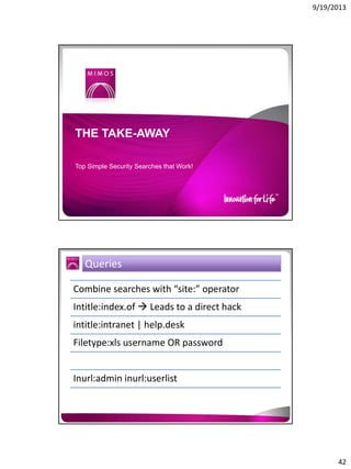 9/19/2013

THE TAKE-AWAY
Top Simple Security Searches that Work!

Queries
Combine searches with “site:” operator
Intitle:index.of  Leads to a direct hack
intitle:intranet | help.desk
Filetype:xls username OR password
Inurl:admin inurl:userlist

42

 