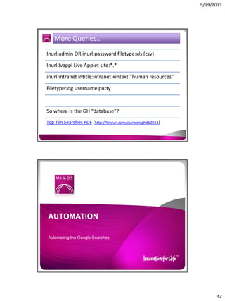 9/19/2013

More Queries…
Inurl:admin OR inurl:password filetype:xls (csv)
Inurl:lvappl Live Applet site:*.*
inurl:intranet intitle:intranet +intext:"human resources"
Filetype:log username putty

So where is the GH “database”?
Top Ten Searches PDF (http://tinyurl.com/starwestghdb2013)

AUTOMATION
Automating the Google Searches

43

 