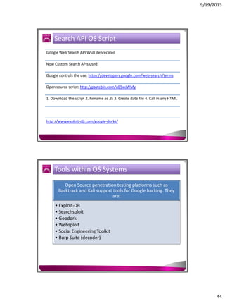 9/19/2013

Search API OS Script
Google Web Search API Wsdl deprecated
Now Custom Search APIs used
Google controls the use: https://developers.google.com/web-search/terms
Open source script: http://pastebin.com/uE5wJWMy
1. Download the script 2. Rename as .JS 3. Create data file 4. Call in any HTML

http://www.exploit-db.com/google-dorks/

Tools within OS Systems
Open Source penetration testing platforms such as
Backtrack and Kali support tools for Google hacking. They
are:
• Exploit-DB
• Searchsploit
• Goodork
• Websploit
• Social Engineering Toolkit
• Burp Suite (decoder)

44

 