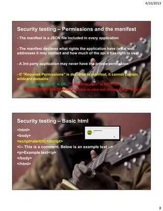 4/16/2013

Security testing – Permissions and the manifest
- The manifest is a JSON file included in every application
- The manifest declares what rights the application have (what web
addresses it may contact and how much of the api it has right to use)
- A 3rd party application may never have the private permission
- If “Required Permissions” is declared in manifest, it cannot contain
wildcard domains:
"*.soundrop.com" is OK. "*soundrop.com" is NOT OK.
UNSPECIFIED WILDCARD domains is also not allowed, e.g. "http://*.*"

Security testing – Basic html
<html>
<body>
<script>alert(0);</script>
<!-- This is a comment. Below is an example text -->
<p>Example text</p>
</body>
</html>

8

 