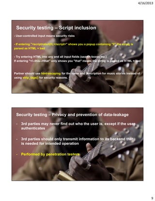 4/16/2013

Security testing – Script inclusion
- User-controlled input means security risks
- If entering "<script>alert(0);</script>" shows you a popup containing "0" the string is
parsed as HTML = bad
- Try entering HTML into any and all input fields (search-boxes etc.)
If entering "<!--this-->that" only shows you "that" means the string is parsed as HTML = bad

Partner should use html-escaping for the name and description for music stories instead of
using strip_tags() for security reasons.

Security testing – Privacy and prevention of data-leakage
- 3rd parties may never find out who the user is, except if the user
authenticates
- 3rd parties should only transmit information to its backend that
is needed for intended operation
- Performed by penetration testers

9

 