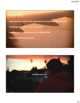 4/16/2013

Summary
- App security needs to be addressed during whole app lifecycle
- Challenge to ”trust” external parties
- App security is as secure as it’s weakest link
- Security test early and late

Questions

alex@spotify.com

10

 