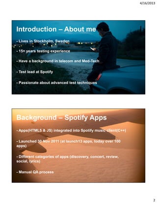 4/16/2013

Introduction – About me
- Lives in Stockholm, Sweden
- 15+ years testing experience
- Have a background in telecom and Med-Tech
- Test lead at Spotify
- Passionate about advanced test techniques

Background – Spotify Apps
- Apps(HTML5 & JS) integrated into Spotify music client(C++)
- Launched 30 Nov 2011 (at launch13 apps, today over 100
apps)
- Different categories of apps (discovery, concert, review,
social, lyrics)
- Manual QA process

2

 