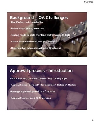 4/16/2013

Background – QA Challenges
- Spotify App = mini application
- Release high quality in no time
- Testing needs to scale over time(partners need to test)
- Stable test environment(new API, backend)
- Dependant on external development(partners)

Approval process - Introduction
- Steps that help partners ”release” high quality apps
- Approval steps: Concept > Development > Release > Update
- Average app development time 3 months
- Approval team around 10-15 persons

3

 