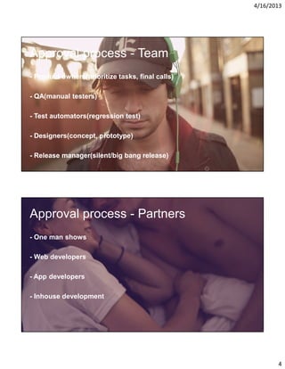 4/16/2013

Approval process - Team
- Product owners(prioritize tasks, final calls)
- QA(manual testers)
- Test automators(regression test)
- Designers(concept, prototype)
- Release manager(silent/big bang release)

Approval process - Partners
- One man shows
- Web developers
- App developers
- Inhouse development

4

 