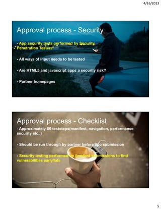 4/16/2013

Approval process - Security
- App security tests performed by Security
Penetration Testers
- All ways of input needs to be tested
- Are HTML5 and javascript apps a security risk?
- Partner homepages

Approval process - Checklist
- Approximately 50 teststeps(manifest, navigation, performance,
security etc..)
- Should be run through by partner before app submission
- Security testing performed on first/last submissions to find
vulnerabilities early/late

5

 