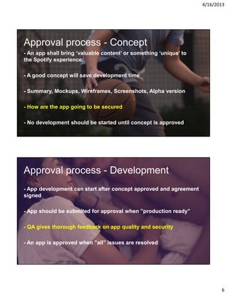 4/16/2013

Approval process - Concept
- An app shall bring ‘valuable content’ or something ‘unique’ to
the Spotify experience.
- A good concept will save development time
- Summary, Mockups, Wireframes, Screenshots, Alpha version
- How are the app going to be secured
- No development should be started until concept is approved

Approval process - Development
- App development can start after concept approved and agreement
signed
- App should be submited for approval when ”production ready”
- QA gives thorough feedback on app quality and security
- An app is approved when ”all” issues are resolved

6

 