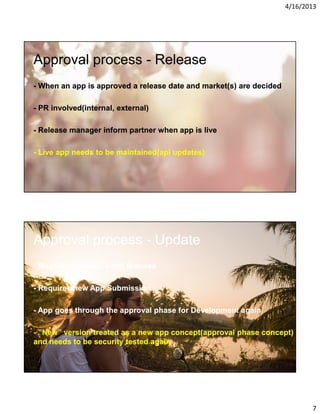 4/16/2013

Approval process - Release
- When an app is approved a release date and market(s) are decided
- PR involved(internal, external)
- Release manager inform partner when app is live
- Live app needs to be maintained(api updates)

Approval process - Update
- Bugfixes, tweaks, small features
- Requires new App Submission
- App goes through the approval phase for Development again
- ”New” version treated as a new app concept(approval phase concept)
and needs to be security tested again

7

 