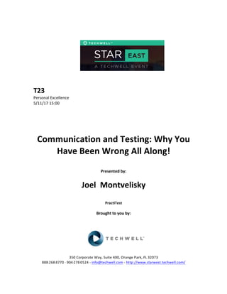  
	
  
	
  
	
  
	
  
	
  
	
  
	
  
T23	
  
Personal	
  Excellence	
  
5/11/17	
  15:00	
  
	
  
	
  
	
  
	
  
	
  
Communication	
  and	
  Testing:	
  Why	
  You	
  
Have	
  Been	
  Wrong	
  All	
  Along!	
  
	
  
Presented	
  by:	
  	
  
	
  
	
   Joel	
  	
  Montvelisky	
  
	
  
PractiTest	
  
	
  
Brought	
  to	
  you	
  by:	
  	
  
	
  	
  
	
  
	
  
	
  
	
  
350	
  Corporate	
  Way,	
  Suite	
  400,	
  Orange	
  Park,	
  FL	
  32073	
  	
  
888-­‐-­‐-­‐268-­‐-­‐-­‐8770	
  ·∙·∙	
  904-­‐-­‐-­‐278-­‐-­‐-­‐0524	
  -­‐	
  info@techwell.com	
  -­‐	
  http://www.starwest.techwell.com/	
  	
  	
  
 