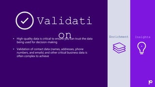 Presentation name
7
Validati
on Enrichment Insights
• High-quality data is critical to ensure you can trust the data
being used for decision-making
• Validation of contact data (names, addresses, phone
numbers, and emails) and other critical business data is
often complex to achieve
 