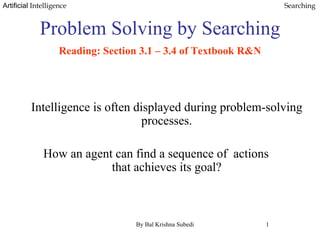 Artificial Intelligence Searching
Problem Solving by Searching.
Reading: Section 3.1 – 3.4 of Textbook R&N
Intelligence is often displayed during problem-solving
processes.
How an agent can find a sequence of actions
that achieves its goal?
By Bal Krishna Subedi 1
 