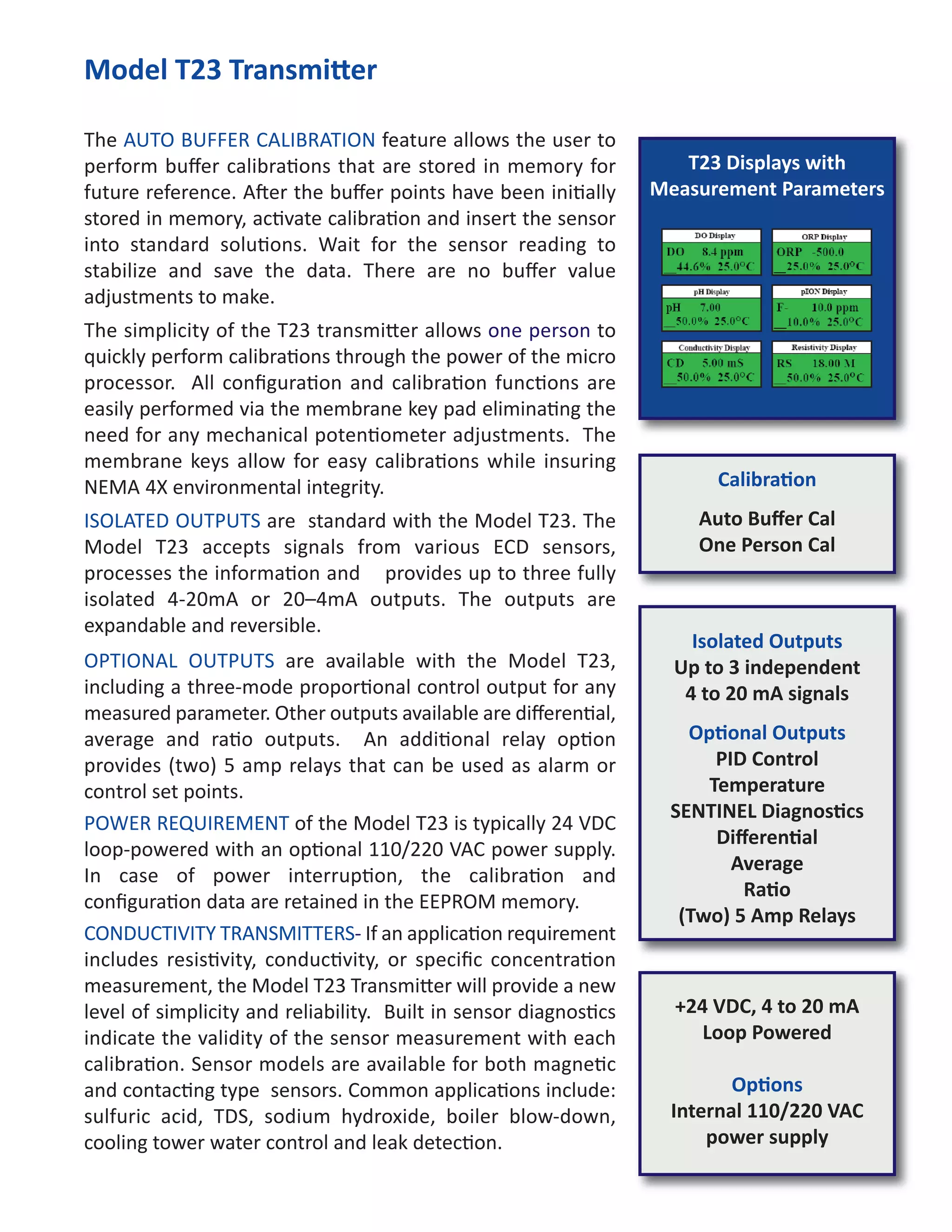 T23 Displays with
Measurement Parameters
Model T23 Transmi er
The AUTO BUFFER CALIBRATION feature allows the user to
perform buﬀer calibra ons that are stored in memory for
future reference. A er the buﬀer points have been ini ally
stored in memory, ac vate calibra on and insert the sensor
into standard solu ons. Wait for the sensor reading to
stabilize and save the data. There are no buﬀer value
adjustments to make.
The simplicity of the T23 transmi er allows one person to
quickly perform calibra ons through the power of the micro
processor. All conﬁgura on and calibra on func ons are
easily performed via the membrane key pad elimina ng the
need for any mechanical poten ometer adjustments. The
membrane keys allow for easy calibra ons while insuring
NEMA 4X environmental integrity.
ISOLATED OUTPUTS are standard with the Model T23. The
Model T23 accepts signals from various ECD sensors,
processes the informa on and provides up to three fully
isolated 4-20mA or 20–4mA outputs. The outputs are
expandable and reversible.
OPTIONAL OUTPUTS are available with the Model T23,
including a three-mode propor onal control output for any
measured parameter. Other outputs available are diﬀeren al,
average and ra o outputs. An addi onal relay op on
provides (two) 5 amp relays that can be used as alarm or
control set points.
POWER REQUIREMENT of the Model T23 is typically 24 VDC
loop-powered with an op onal 110/220 VAC power supply.
In case of power interrup on, the calibra on and
conﬁgura on data are retained in the EEPROM memory.
CONDUCTIVITY TRANSMITTERS- If an applica on requirement
includes resis vity, conduc vity, or speciﬁc concentra on
measurement, the Model T23 Transmi er will provide a new
level of simplicity and reliability. Built in sensor diagnos cs
indicate the validity of the sensor measurement with each
calibra on. Sensor models are available for both magne c
and contac ng type sensors. Common applica ons include:
sulfuric acid, TDS, sodium hydroxide, boiler blow-down,
cooling tower water control and leak detec on.
Isolated Outputs
Up to 3 independent
4 to 20 mA signals
Op onal Outputs
PID Control
Temperature
SENTINEL Diagnos cs
Diﬀeren al
Average
Ra o
(Two) 5 Amp Relays
+24 VDC, 4 to 20 mA
Loop Powered
Op ons
Internal 110/220 VAC
power supply
Calibra on
Auto Buﬀer Cal
One Person Cal
 
