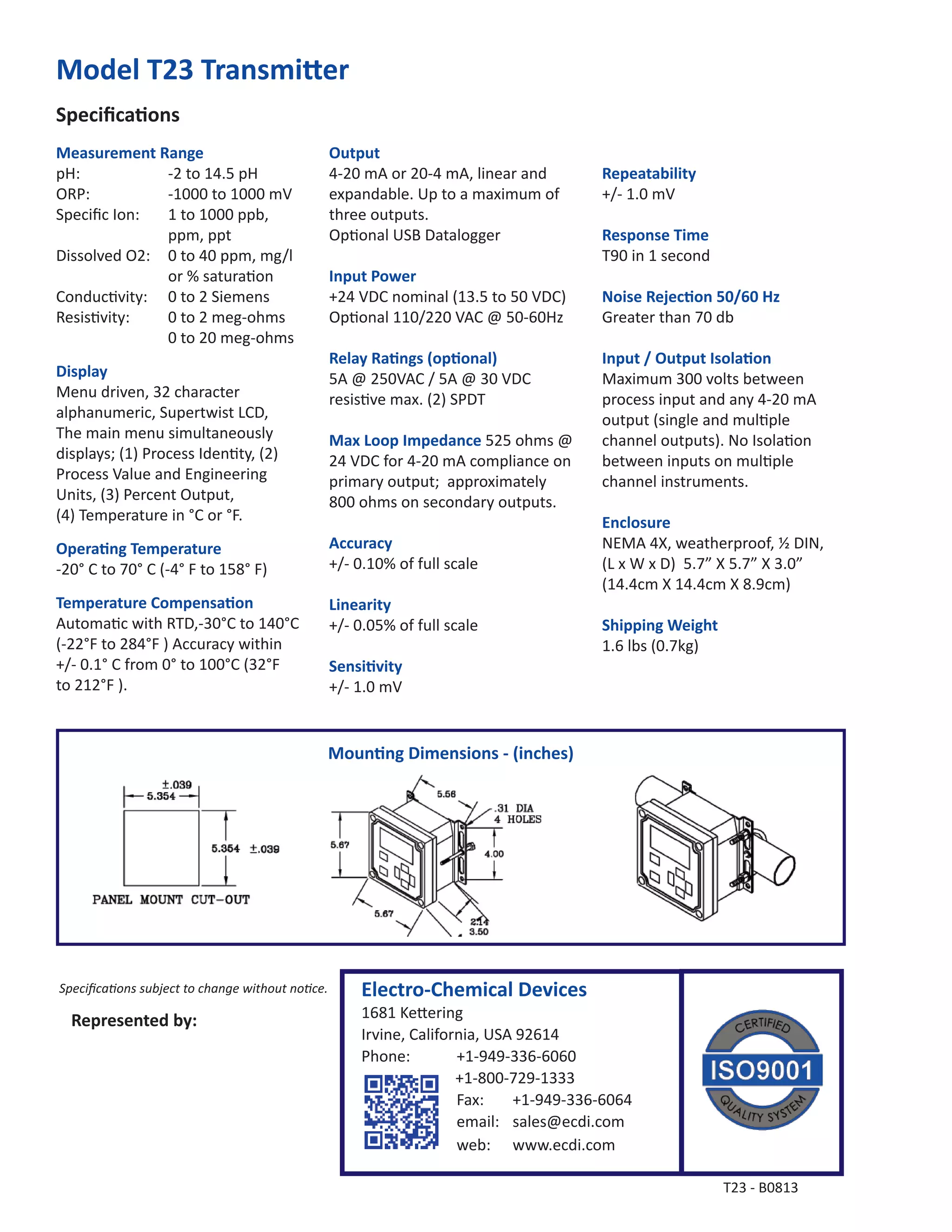 Moun ng Dimensions - (inches)
Speciﬁca ons
Model T23 Transmi er
Measurement Range
pH: -2 to 14.5 pH
ORP: -1000 to 1000 mV
Speciﬁc Ion: 1 to 1000 ppb,
ppm, ppt
Dissolved O2: 0 to 40 ppm, mg/l
or % satura on
Conduc vity: 0 to 2 Siemens
Resis vity: 0 to 2 meg-ohms
0 to 20 meg-ohms
Display
Menu driven, 32 character
alphanumeric, Supertwist LCD,
The main menu simultaneously
displays; (1) Process Iden ty, (2)
Process Value and Engineering
Units, (3) Percent Output,
(4) Temperature in °C or °F.
Opera ng Temperature
-20° C to 70° C (-4° F to 158° F)
Temperature Compensa on
Automa c with RTD,-30°C to 140°C
(-22°F to 284°F ) Accuracy within
+/- 0.1° C from 0° to 100°C (32°F
to 212°F ).
Output
4-20 mA or 20-4 mA, linear and
expandable. Up to a maximum of
three outputs.
Op onal USB Datalogger
Input Power
+24 VDC nominal (13.5 to 50 VDC)
Op onal 110/220 VAC @ 50-60Hz
Relay Ra ngs (op onal)
5A @ 250VAC / 5A @ 30 VDC
resis ve max. (2) SPDT
Max Loop Impedance 525 ohms @
24 VDC for 4-20 mA compliance on
primary output; approximately
800 ohms on secondary outputs.
Accuracy
+/- 0.10% of full scale
Linearity
+/- 0.05% of full scale
Sensi vity
+/- 1.0 mV
Repeatability
+/- 1.0 mV
Response Time
T90 in 1 second
Noise Rejec on 50/60 Hz
Greater than 70 db
Input / Output Isola on
Maximum 300 volts between
process input and any 4-20 mA
output (single and mul ple
channel outputs). No Isola on
between inputs on mul ple
channel instruments.
Enclosure
NEMA 4X, weatherproof, ½ DIN,
(L x W x D) 5.7” X 5.7” X 3.0”
(14.4cm X 14.4cm X 8.9cm)
Shipping Weight
1.6 lbs (0.7kg)
Speciﬁca ons subject to change without no ce.
Represented by:
T23 - B0813
Electro-Chemical Devices
1681 Ke ering
Irvine, California, USA 92614
Phone: +1-949-336-6060
+1-800-729-1333
Fax: +1-949-336-6064
email: sales@ecdi.com
web: www.ecdi.com
 