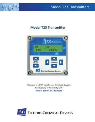 Model T23 Transmi ers
ELECTRO-CHEMICAL DEVICES
Measure pH, ORP, Speciﬁc Ion, Dissolved Oxygen,
Conduc vity or Resis vity with
Model S10 or S17 Sensors
Model T23 Transmi er
 