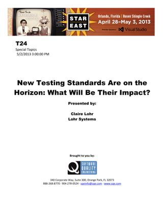 T24
Special Topics
5/2/2013 3:00:00 PM

New Testing Standards Are on the
Horizon: What Will Be Their Impact?
Presented by:
Claire Lohr
Lohr Systems

Brought to you by:

340 Corporate Way, Suite 300, Orange Park, FL 32073
888-268-8770 ∙ 904-278-0524 ∙ sqeinfo@sqe.com ∙ www.sqe.com

 