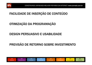 CONSTRUINDO UM MUNDO MELHOR POR MEIO DA INTERNET: www.conrado.com.br




FACILIDADE DE INSERÇÃO DE CONTEÚDO


OTIMIZAÇÃO DA PROGRAMAÇÃO


DESIGN PERSUASIVO E USABILIDADE


PREVISÃO DE RETORNO SOBRE INVESTIMENTO



   1ºP	
            2ºP	
             3ºP	
           4ºP	
           5ºP	
           6ºP	
              7ºP	
            8ºP	
  
Pesquisa	
     Planejamento	
      Produção	
     Publicação	
     Promoção	
     Propagação	
     Personalização	
     Precisão	
  
 