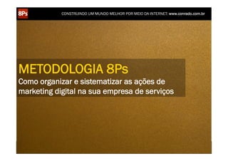 CONSTRUINDO UM MUNDO MELHOR POR MEIO DA INTERNET: www.conrado.com.br




METODOLOGIA 8Ps
Como organizar e sistematizar as ações de
marketing digital na sua empresa de serviços




    1ºP	
            2ºP	
             3ºP	
           4ºP	
           5ºP	
           6ºP	
              7ºP	
            8ºP	
  
 Pesquisa	
     Planejamento	
      Produção	
     Publicação	
     Promoção	
     Propagação	
     Personalização	
     Precisão	
  
 