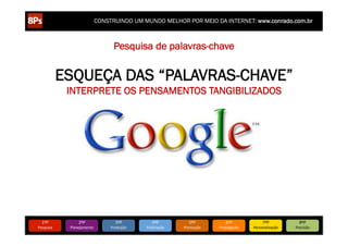CONSTRUINDO UM MUNDO MELHOR POR MEIO DA INTERNET: www.conrado.com.br



                                      Pesquisa de palavras-chave


               ESQUEÇA DAS “PALAVRAS-CHAVE”
                INTERPRETE OS PENSAMENTOS TANGIBILIZADOS




   1ºP	
             2ºP	
             3ºP	
           4ºP	
           5ºP	
           6ºP	
              7ºP	
            8ºP	
  
Pesquisa	
      Planejamento	
      Produção	
     Publicação	
     Promoção	
     Propagação	
     Personalização	
     Precisão	
  
 