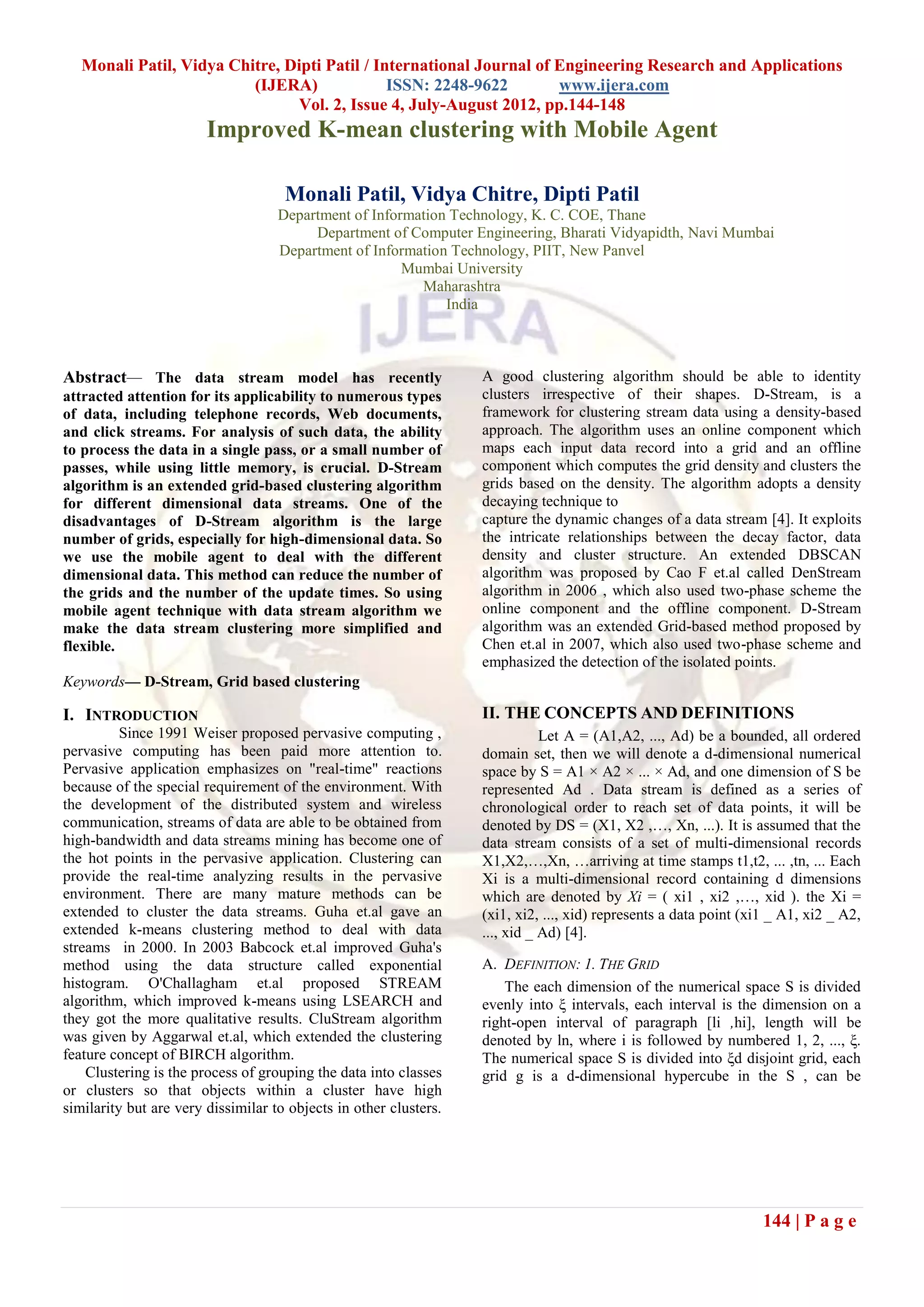 Monali Patil, Vidya Chitre, Dipti Patil / International Journal of Engineering Research and Applications
                          (IJERA)              ISSN: 2248-9622        www.ijera.com
                                Vol. 2, Issue 4, July-August 2012, pp.144-148
                        Improved K-mean clustering with Mobile Agent

                                     Monali Patil, Vidya Chitre, Dipti Patil
                                    Department of Information Technology, K. C. COE, Thane
                                         Department of Computer Engineering, Bharati Vidyapidth, Navi Mumbai
                                    Department of Information Technology, PIIT, New Panvel
                                                       Mumbai University
                                                         Maharashtra
                                                             India



Abstract— The data stream model has recently                       A good clustering algorithm should be able to identity
attracted attention for its applicability to numerous types        clusters irrespective of their shapes. D-Stream, is a
of data, including telephone records, Web documents,               framework for clustering stream data using a density-based
and click streams. For analysis of such data, the ability          approach. The algorithm uses an online component which
to process the data in a single pass, or a small number of         maps each input data record into a grid and an offline
passes, while using little memory, is crucial. D-Stream            component which computes the grid density and clusters the
algorithm is an extended grid-based clustering algorithm           grids based on the density. The algorithm adopts a density
for different dimensional data streams. One of the                 decaying technique to
disadvantages of D-Stream algorithm is the large                   capture the dynamic changes of a data stream [4]. It exploits
number of grids, especially for high-dimensional data. So          the intricate relationships between the decay factor, data
we use the mobile agent to deal with the different                 density and cluster structure. An extended DBSCAN
dimensional data. This method can reduce the number of             algorithm was proposed by Cao F et.al called DenStream
the grids and the number of the update times. So using             algorithm in 2006 , which also used two-phase scheme the
mobile agent technique with data stream algorithm we               online component and the offline component. D-Stream
make the data stream clustering more simplified and                algorithm was an extended Grid-based method proposed by
flexible.                                                          Chen et.al in 2007, which also used two-phase scheme and
                                                                   emphasized the detection of the isolated points.
Keywords— D-Stream, Grid based clustering

I. INTRODUCTION                                                    II. THE CONCEPTS AND DEFINITIONS
          Since 1991 Weiser proposed pervasive computing ,                    Let A = (A1,A2, ..., Ad) be a bounded, all ordered
pervasive computing has been paid more attention to.               domain set, then we will denote a d-dimensional numerical
Pervasive application emphasizes on "real-time" reactions          space by S = A1 × A2 × ... × Ad, and one dimension of S be
because of the special requirement of the environment. With        represented Ad . Data stream is defined as a series of
the development of the distributed system and wireless             chronological order to reach set of data points, it will be
communication, streams of data are able to be obtained from        denoted by DS = (X1, X2 ,…, Xn, ...). It is assumed that the
high-bandwidth and data streams mining has become one of           data stream consists of a set of multi-dimensional records
the hot points in the pervasive application. Clustering can        X1,X2,…,Xn, …arriving at time stamps t1,t2, ... ,tn, ... Each
provide the real-time analyzing results in the pervasive           Xi is a multi-dimensional record containing d dimensions
environment. There are many mature methods can be                  which are denoted by Xi = ( xi1 , xi2 ,…, xid ). the Xi =
extended to cluster the data streams. Guha et.al gave an           (xi1, xi2, ..., xid) represents a data point (xi1 _ A1, xi2 _ A2,
extended k-means clustering method to deal with data               ..., xid _ Ad) [4].
streams in 2000. In 2003 Babcock et.al improved Guha's
method using the data structure called exponential                 A. DEFINITION: 1. THE GRID
histogram. O'Challagham et.al proposed STREAM                          The each dimension of the numerical space S is divided
algorithm, which improved k-means using LSEARCH and                evenly into ξ intervals, each interval is the dimension on a
they got the more qualitative results. CluStream algorithm         right-open interval of paragraph [li ,hi], length will be
was given by Aggarwal et.al, which extended the clustering         denoted by ln, where i is followed by numbered 1, 2, ..., ξ.
feature concept of BIRCH algorithm.                                The numerical space S is divided into ξd disjoint grid, each
    Clustering is the process of grouping the data into classes    grid g is a d-dimensional hypercube in the S , can be
or clusters so that objects within a cluster have high
similarity but are very dissimilar to objects in other clusters.




                                                                                                                   144 | P a g e
 