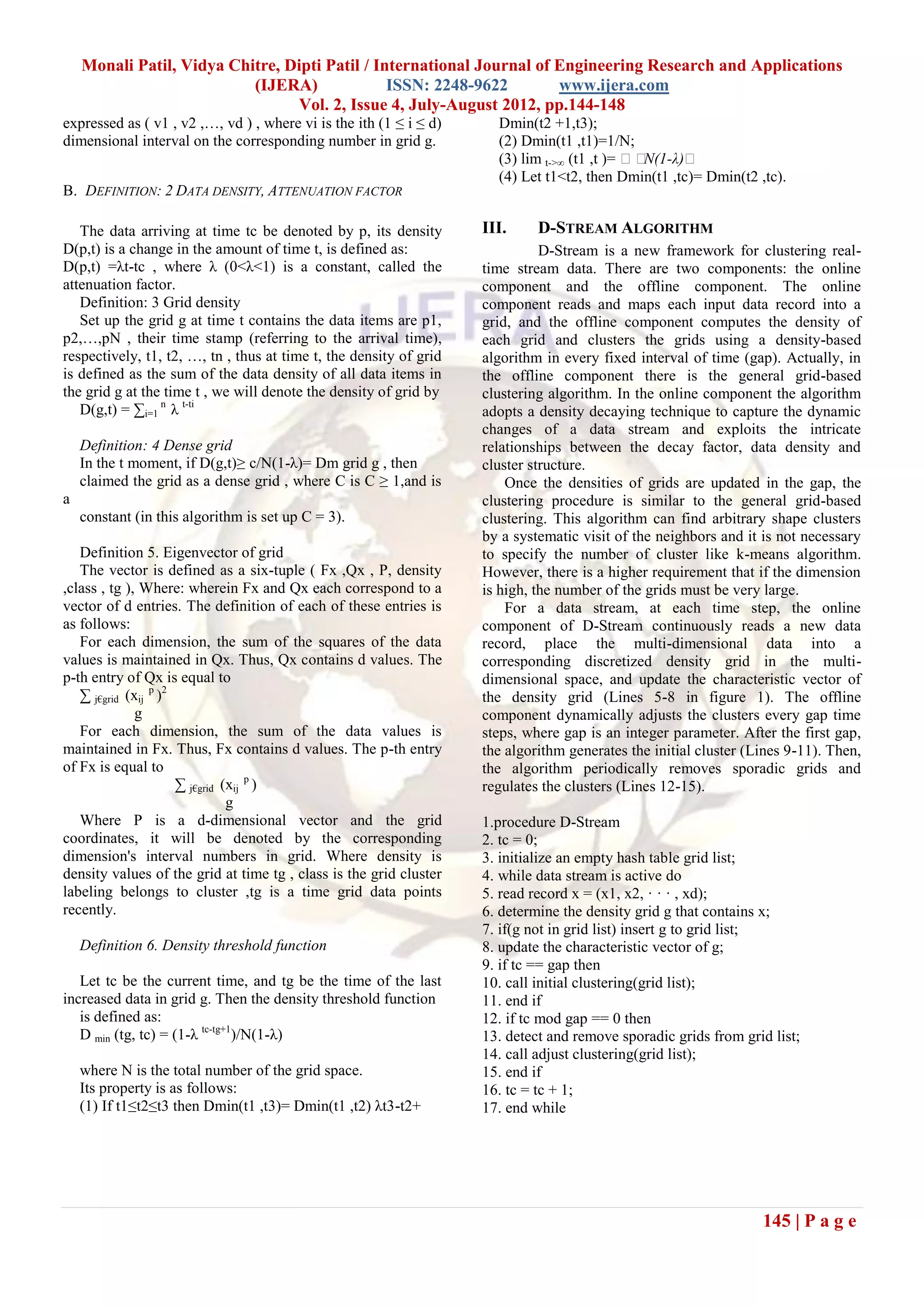 Monali Patil, Vidya Chitre, Dipti Patil / International Journal of Engineering Research and Applications
                           (IJERA)              ISSN: 2248-9622        www.ijera.com
                                 Vol. 2, Issue 4, July-August 2012, pp.144-148
expressed as ( v1 , v2 ,…, vd ) , where vi is the ith (1 ≤ i ≤ d)     Dmin(t2 +1,t3);
dimensional interval on the corresponding number in grid g.           (2) Dmin(t1 ,t1)=1/N;
                                                                      (3) lim t->∞ (t1 ,t )= N(1-λ)
                                                                      (4) Let t1<t2, then Dmin(t1 ,tc)= Dmin(t2 ,tc).
B. DEFINITION: 2 DATA DENSITY, ATTENUATION FACTOR

   The data arriving at time tc be denoted by p, its density        III.     D-STREAM ALGORITHM
D(p,t) is a change in the amount of time t, is defined as:                    D-Stream is a new framework for clustering real-
D(p,t) =λt-tc , where λ (0<λ<1) is a constant, called the           time stream data. There are two components: the online
attenuation factor.                                                 component and the offline component. The online
   Definition: 3 Grid density                                       component reads and maps each input data record into a
   Set up the grid g at time t contains the data items are p1,      grid, and the offline component computes the density of
p2,…,pN , their time stamp (referring to the arrival time),         each grid and clusters the grids using a density-based
respectively, t1, t2, …, tn , thus at time t, the density of grid   algorithm in every fixed interval of time (gap). Actually, in
is defined as the sum of the data density of all data items in      the offline component there is the general grid-based
the grid g at the time t , we will denote the density of grid by    clustering algorithm. In the online component the algorithm
   D(g,t) = ∑i=1 n λ t-ti                                           adopts a density decaying technique to capture the dynamic
                                                                    changes of a data stream and exploits the intricate
    Definition: 4 Dense grid                                        relationships between the decay factor, data density and
    In the t moment, if D(g,t)≥ c/N(1-λ)= Dm grid g , then          cluster structure.
    claimed the grid as a dense grid , where C is C ≥ 1,and is          Once the densities of grids are updated in the gap, the
a                                                                   clustering procedure is similar to the general grid-based
    constant (in this algorithm is set up C = 3).                   clustering. This algorithm can find arbitrary shape clusters
                                                                    by a systematic visit of the neighbors and it is not necessary
   Definition 5. Eigenvector of grid                                to specify the number of cluster like k-means algorithm.
   The vector is defined as a six-tuple ( Fx ,Qx , P, density       However, there is a higher requirement that if the dimension
,class , tg ), Where: wherein Fx and Qx each correspond to a        is high, the number of the grids must be very large.
vector of d entries. The definition of each of these entries is         For a data stream, at each time step, the online
as follows:                                                         component of D-Stream continuously reads a new data
   For each dimension, the sum of the squares of the data           record, place the multi-dimensional data into a
values is maintained in Qx. Thus, Qx contains d values. The         corresponding discretized density grid in the multi-
p-th entry of Qx is equal to                                        dimensional space, and update the characteristic vector of
   ∑ j€grid (xij p )2                                               the density grid (Lines 5-8 in figure 1). The offline
              g                                                     component dynamically adjusts the clusters every gap time
   For each dimension, the sum of the data values is                steps, where gap is an integer parameter. After the first gap,
maintained in Fx. Thus, Fx contains d values. The p-th entry        the algorithm generates the initial cluster (Lines 9-11). Then,
of Fx is equal to                                                   the algorithm periodically removes sporadic grids and
                      ∑ j€grid (xij p )                             regulates the clusters (Lines 12-15).
                                g
   Where P is a d-dimensional vector and the grid                   1.procedure D-Stream
coordinates, it will be denoted by the corresponding                2. tc = 0;
dimension's interval numbers in grid. Where density is              3. initialize an empty hash table grid list;
density values of the grid at time tg , class is the grid cluster   4. while data stream is active do
labeling belongs to cluster ,tg is a time grid data points          5. read record x = (x1, x2, · · · , xd);
recently.                                                           6. determine the density grid g that contains x;
                                                                    7. if(g not in grid list) insert g to grid list;
    Definition 6. Density threshold function                        8. update the characteristic vector of g;
                                                                    9. if tc == gap then
   Let tc be the current time, and tg be the time of the last       10. call initial clustering(grid list);
increased data in grid g. Then the density threshold function       11. end if
   is defined as:                                                   12. if tc mod gap == 0 then
   D min (tg, tc) = (1-λ tc-tg+1)/N(1-λ)                            13. detect and remove sporadic grids from grid list;
                                                                    14. call adjust clustering(grid list);
    where N is the total number of the grid space.                  15. end if
    Its property is as follows:                                     16. tc = tc + 1;
    (1) If t1≤t2≤t3 then Dmin(t1 ,t3)= Dmin(t1 ,t2) λt3-t2+         17. end while




                                                                                                                  145 | P a g e
 