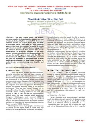 Monali Patil, Vidya Chitre, Dipti Patil / International Journal of Engineering Research and Applications
                          (IJERA)              ISSN: 2248-9622        www.ijera.com
                                Vol. 2, Issue 4, July-August 2012, pp.144-148
                        Improved K-mean clustering with Mobile Agent

                                     Monali Patil, Vidya Chitre, Dipti Patil
                                    Department of Information Technology, K. C. COE, Thane
                                         Department of Computer Engineering, Bharati Vidyapidth, Navi Mumbai
                                    Department of Information Technology, PIIT, New Panvel
                                                       Mumbai University
                                                         Maharashtra
                                                             India



Abstract— The data stream model has recently                       A good clustering algorithm should be able to identity
attracted attention for its applicability to numerous types        clusters irrespective of their shapes. D-Stream, is a
of data, including telephone records, Web documents,               framework for clustering stream data using a density-based
and click streams. For analysis of such data, the ability          approach. The algorithm uses an online component which
to process the data in a single pass, or a small number of         maps each input data record into a grid and an offline
passes, while using little memory, is crucial. D-Stream            component which computes the grid density and clusters the
algorithm is an extended grid-based clustering algorithm           grids based on the density. The algorithm adopts a density
for different dimensional data streams. One of the                 decaying technique to
disadvantages of D-Stream algorithm is the large                   capture the dynamic changes of a data stream [4]. It exploits
number of grids, especially for high-dimensional data. So          the intricate relationships between the decay factor, data
we use the mobile agent to deal with the different                 density and cluster structure. An extended DBSCAN
dimensional data. This method can reduce the number of             algorithm was proposed by Cao F et.al called DenStream
the grids and the number of the update times. So using             algorithm in 2006 , which also used two-phase scheme the
mobile agent technique with data stream algorithm we               online component and the offline component. D-Stream
make the data stream clustering more simplified and                algorithm was an extended Grid-based method proposed by
flexible.                                                          Chen et.al in 2007, which also used two-phase scheme and
                                                                   emphasized the detection of the isolated points.
Keywords— D-Stream, Grid based clustering

I. INTRODUCTION                                                    II. THE CONCEPTS AND DEFINITIONS
          Since 1991 Weiser proposed pervasive computing ,                    Let A = (A1,A2, ..., Ad) be a bounded, all ordered
pervasive computing has been paid more attention to.               domain set, then we will denote a d-dimensional numerical
Pervasive application emphasizes on "real-time" reactions          space by S = A1 × A2 × ... × Ad, and one dimension of S be
because of the special requirement of the environment. With        represented Ad . Data stream is defined as a series of
the development of the distributed system and wireless             chronological order to reach set of data points, it will be
communication, streams of data are able to be obtained from        denoted by DS = (X1, X2 ,…, Xn, ...). It is assumed that the
high-bandwidth and data streams mining has become one of           data stream consists of a set of multi-dimensional records
the hot points in the pervasive application. Clustering can        X1,X2,…,Xn, …arriving at time stamps t1,t2, ... ,tn, ... Each
provide the real-time analyzing results in the pervasive           Xi is a multi-dimensional record containing d dimensions
environment. There are many mature methods can be                  which are denoted by Xi = ( xi1 , xi2 ,…, xid ). the Xi =
extended to cluster the data streams. Guha et.al gave an           (xi1, xi2, ..., xid) represents a data point (xi1 _ A1, xi2 _ A2,
extended k-means clustering method to deal with data               ..., xid _ Ad) [4].
streams in 2000. In 2003 Babcock et.al improved Guha's
method using the data structure called exponential                 A. DEFINITION: 1. THE GRID
histogram. O'Challagham et.al proposed STREAM                          The each dimension of the numerical space S is divided
algorithm, which improved k-means using LSEARCH and                evenly into ξ intervals, each interval is the dimension on a
they got the more qualitative results. CluStream algorithm         right-open interval of paragraph [li ,hi], length will be
was given by Aggarwal et.al, which extended the clustering         denoted by ln, where i is followed by numbered 1, 2, ..., ξ.
feature concept of BIRCH algorithm.                                The numerical space S is divided into ξd disjoint grid, each
    Clustering is the process of grouping the data into classes    grid g is a d-dimensional hypercube in the S , can be
or clusters so that objects within a cluster have high
similarity but are very dissimilar to objects in other clusters.




                                                                                                                   144 | P a g e
 