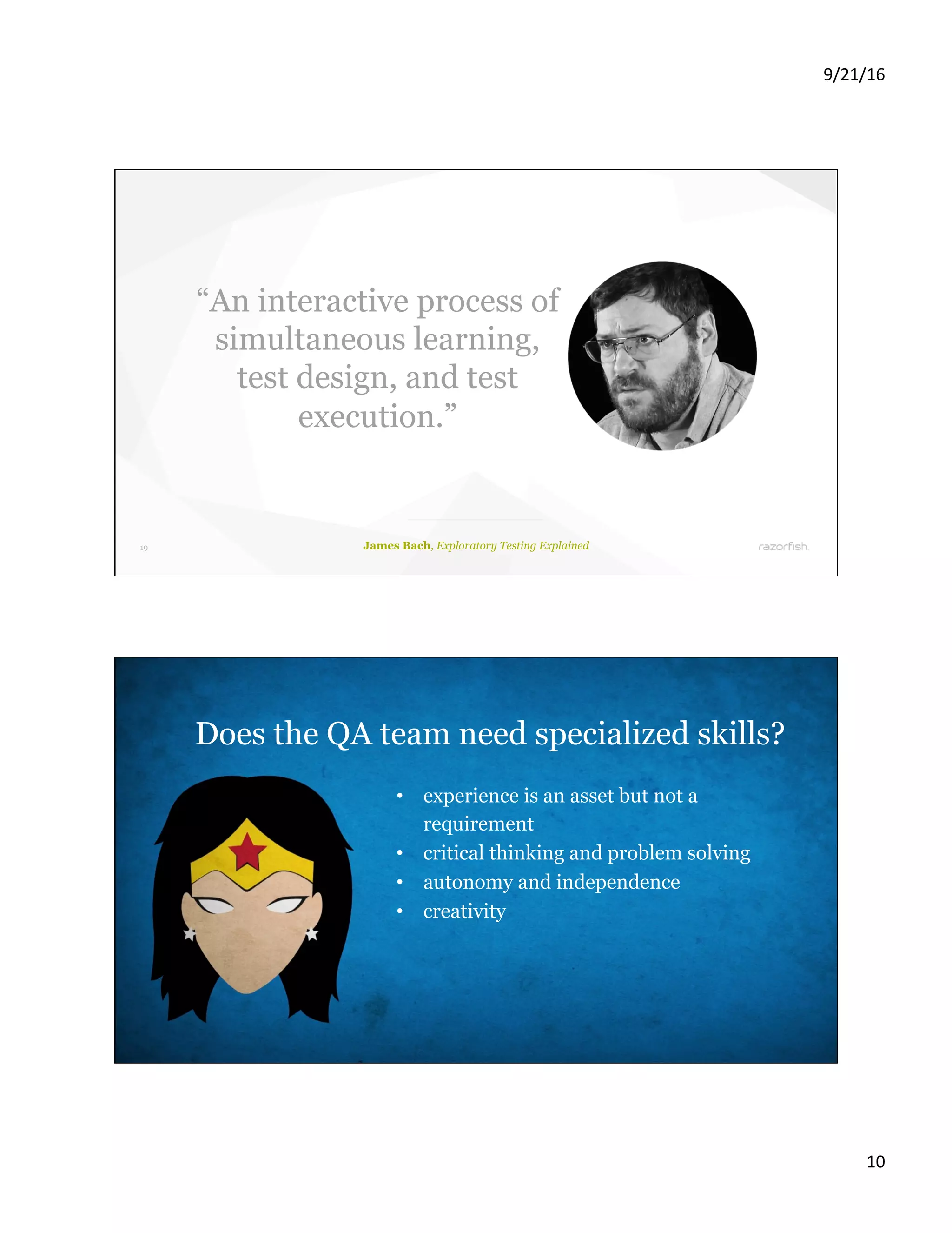 9/21/16 10 19 James Bach, Exploratory Testing Explained “An interactive process of simultaneous learning, test design, and test execution.” 20 Does the QA team need specialized skills? •  experience is an asset but not a requirement •  critical thinking and problem solving •  autonomy and independence •  creativity 