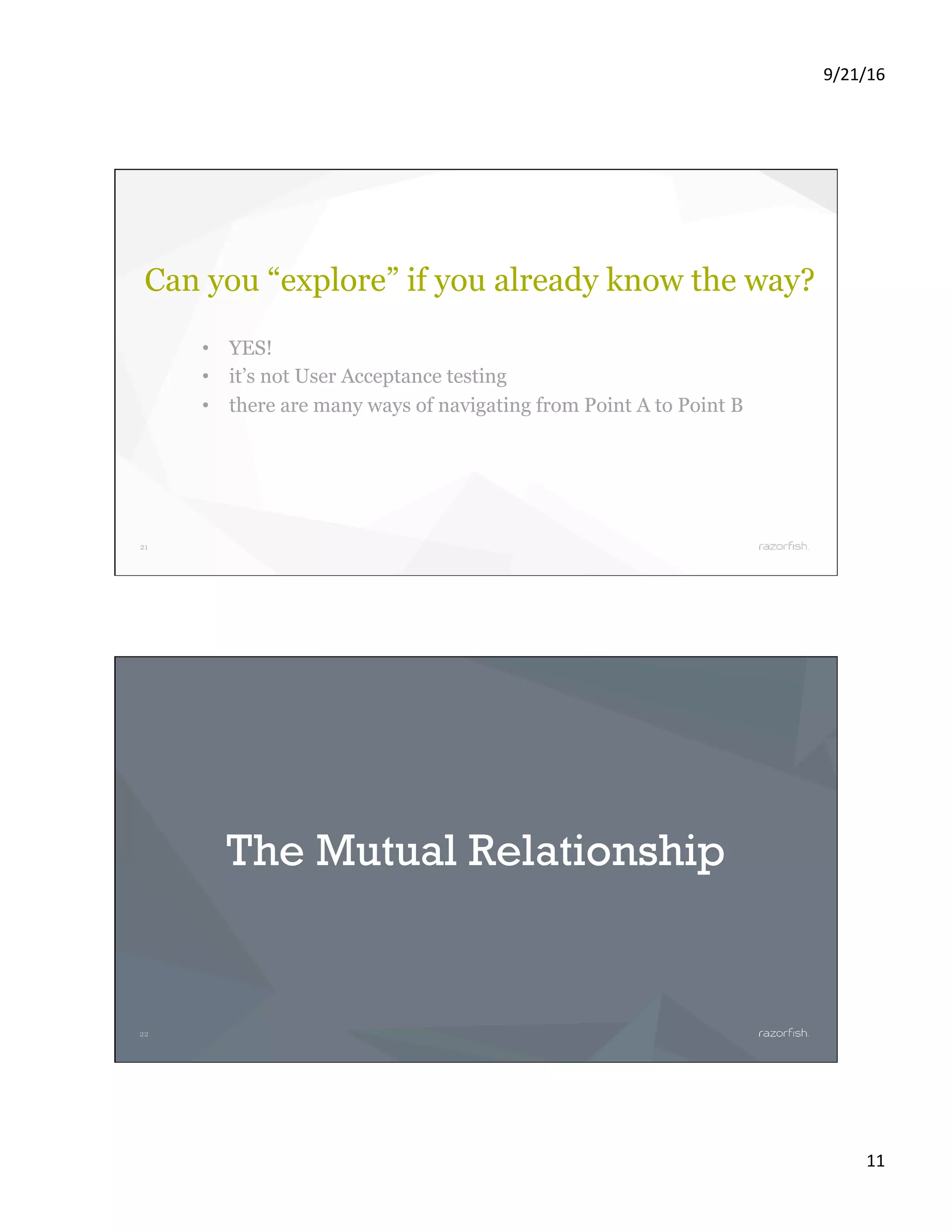 9/21/16 11 21 Can you “explore” if you already know the way? •  YES! •  it’s not User Acceptance testing •  there are many ways of navigating from Point A to Point B 22 The Mutual Relationship 