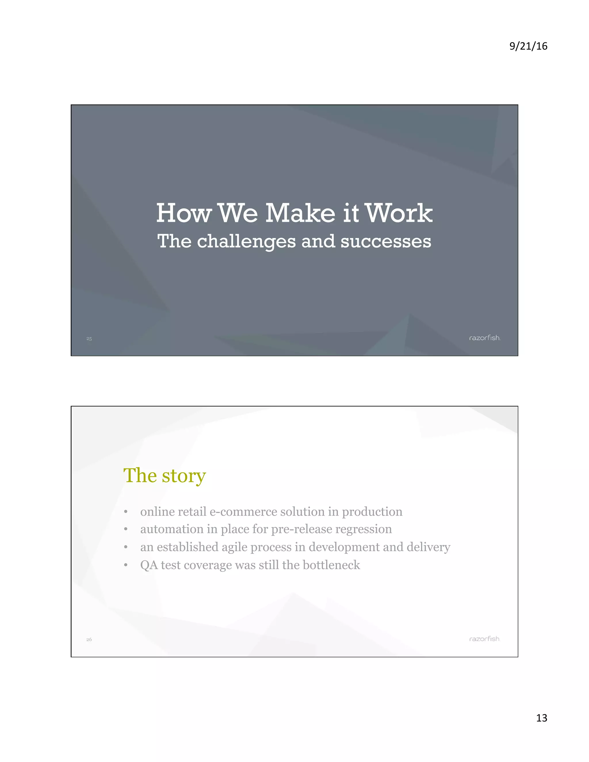 9/21/16 13 25 How We Make it Work The challenges and successes 26 The story •  online retail e-commerce solution in production •  automation in place for pre-release regression •  an established agile process in development and delivery •  QA test coverage was still the bottleneck 