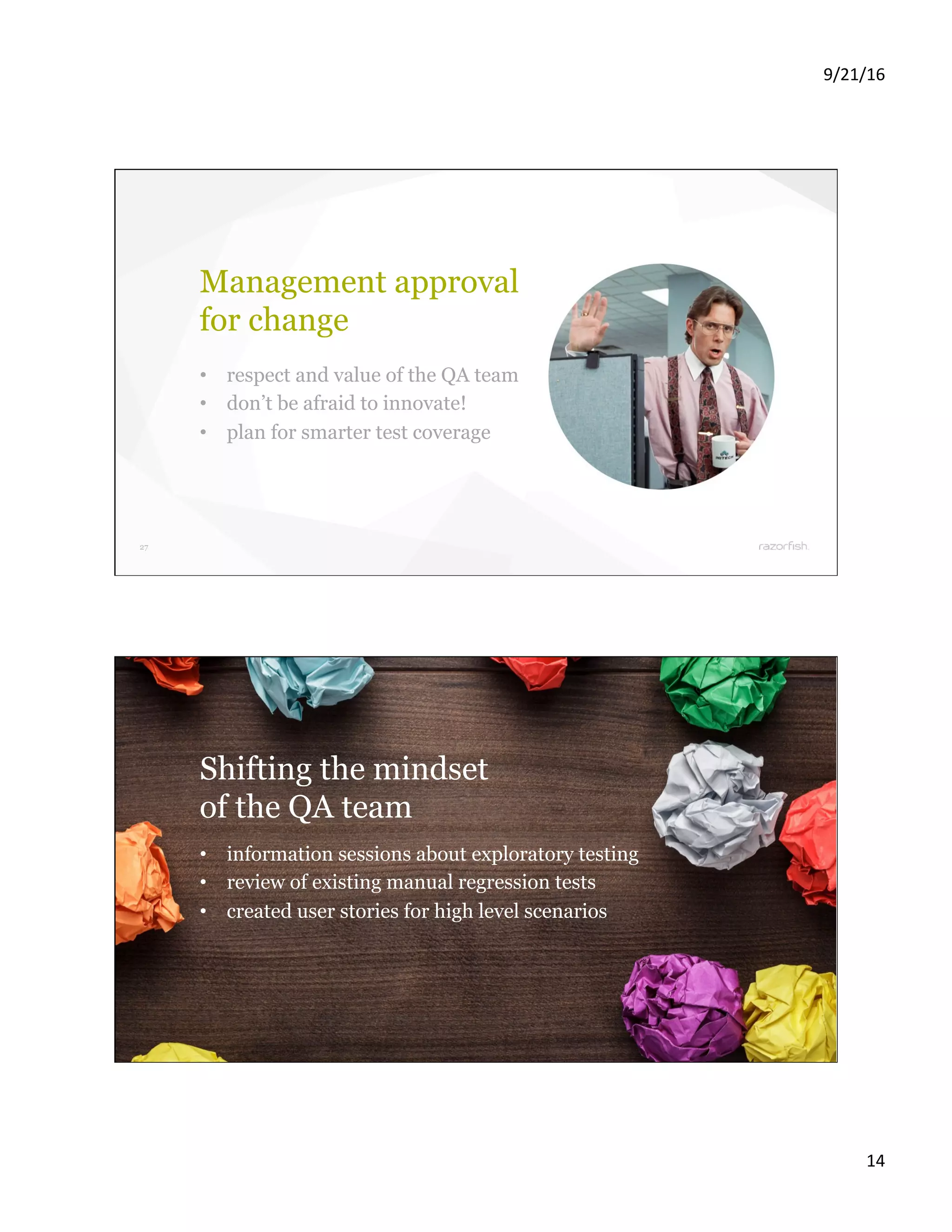 9/21/16 14 27 Management approval for change •  respect and value of the QA team •  don’t be afraid to innovate! •  plan for smarter test coverage 28 Shifting the mindset of the QA team •  information sessions about exploratory testing •  review of existing manual regression tests •  created user stories for high level scenarios 