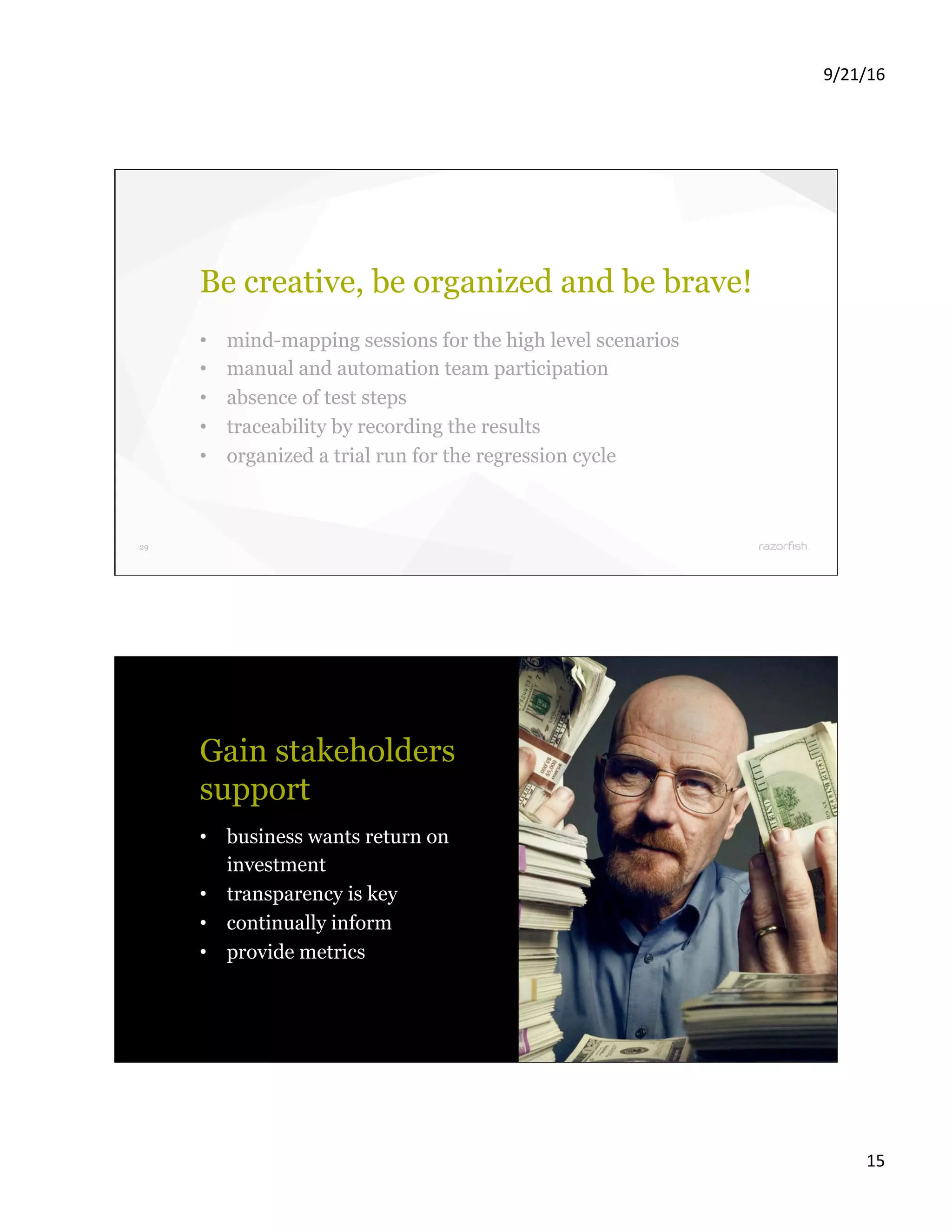 9/21/16 15 29 Be creative, be organized and be brave! •  mind-mapping sessions for the high level scenarios •  manual and automation team participation •  absence of test steps •  traceability by recording the results •  organized a trial run for the regression cycle 30 Gain stakeholders support •  business wants return on investment •  transparency is key •  continually inform •  provide metrics 