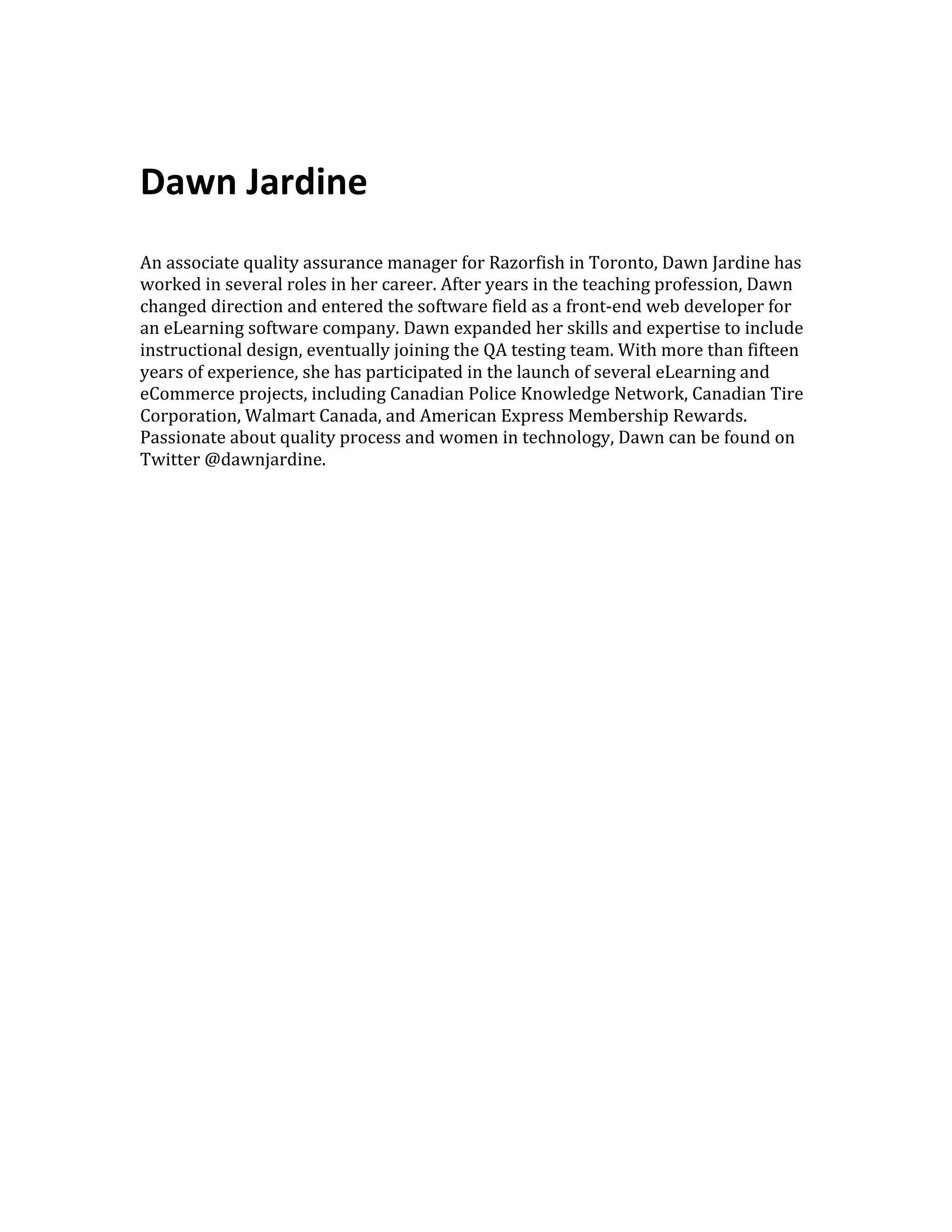     Dawn  Jardine       An  associate  quality  assurance  manager  for  Razorfish  in  Toronto,  Dawn  Jardine  has   worked  in  several  roles  in  her  career.  After  years  in  the  teaching  profession,  Dawn   changed  direction  and  entered  the  software  field  as  a  front-­‐end  web  developer  for   an  eLearning  software  company.  Dawn  expanded  her  skills  and  expertise  to  include   instructional  design,  eventually  joining  the  QA  testing  team.  With  more  than  fifteen   years  of  experience,  she  has  participated  in  the  launch  of  several  eLearning  and   eCommerce  projects,  including  Canadian  Police  Knowledge  Network,  Canadian  Tire   Corporation,  Walmart  Canada,  and  American  Express  Membership  Rewards.   Passionate  about  quality  process  and  women  in  technology,  Dawn  can  be  found  on   Twitter  @dawnjardine.   