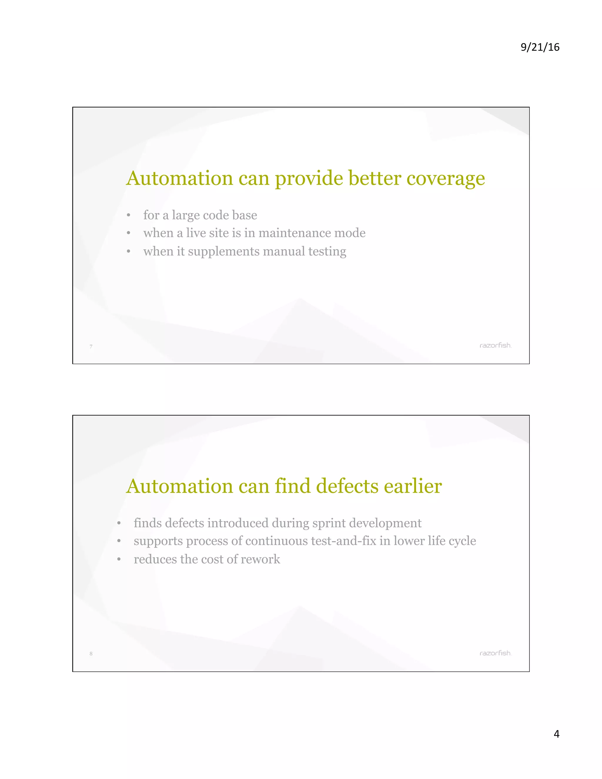 9/21/16 4 7 Automation can provide better coverage •  for a large code base •  when a live site is in maintenance mode •  when it supplements manual testing 8 Automation can find defects earlier •  finds defects introduced during sprint development •  supports process of continuous test-and-fix in lower life cycle •  reduces the cost of rework 
