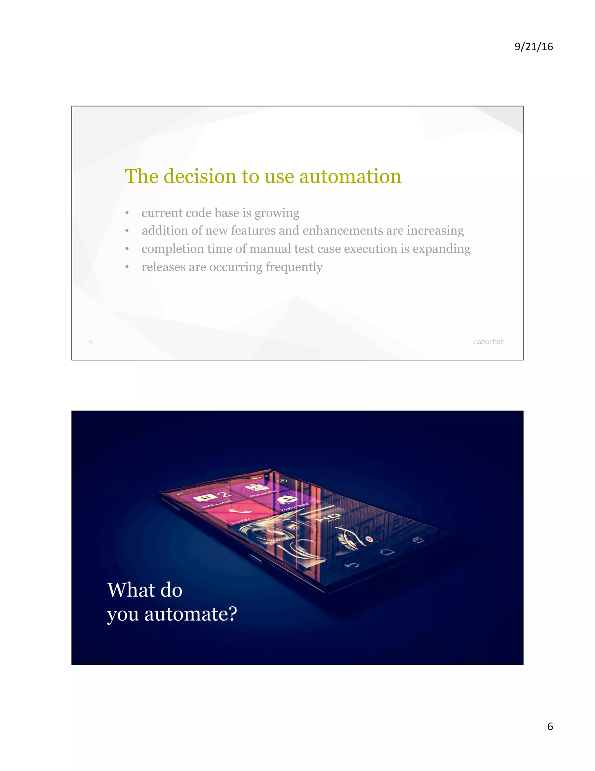 9/21/16 6 11 The decision to use automation •  current code base is growing •  addition of new features and enhancements are increasing •  completion time of manual test case execution is expanding •  releases are occurring frequently 12 What do you automate? 