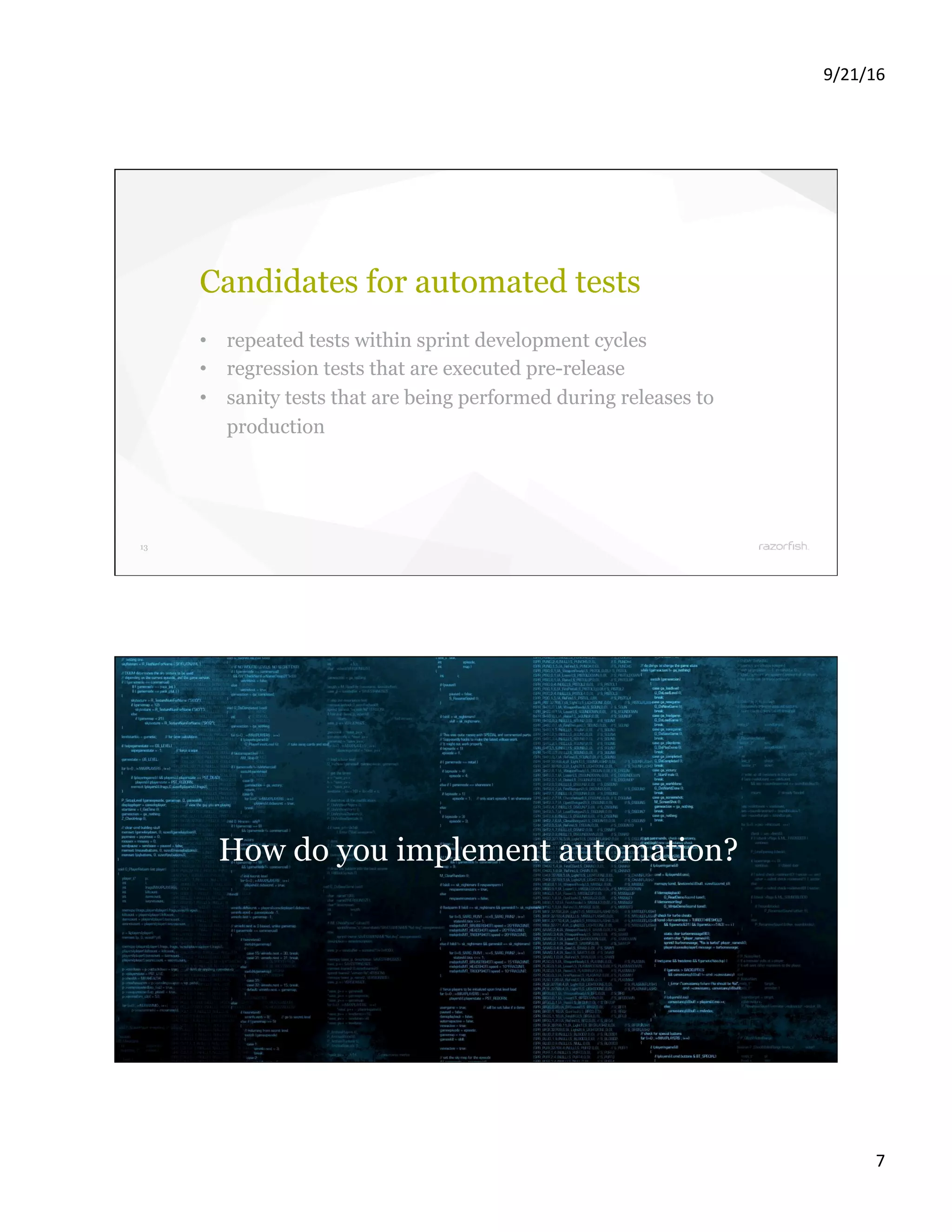 9/21/16 7 13 Candidates for automated tests •  repeated tests within sprint development cycles •  regression tests that are executed pre-release •  sanity tests that are being performed during releases to production 14 How do you implement automation? 