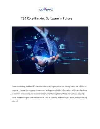 T24 Core Banking Software in Future
The core banking services of a bank include accepting deposits and issuing loans, the control of
monetary transactions, preserving account and account holder information, utilizing a database
to connect all accounts and account holders, maintaining its own fixed and variable accounts
costs, and enabling routine maintenance, such as opening and closing accounts, and calculating
interest.
 