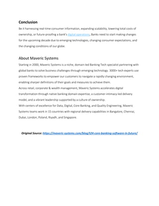 Conclusion
Be it harnessing real-time consumer information, expanding scalability, lowering total costs of
ownership, or future-proofing a bank’s digital operations, Banks need to start making changes
for the upcoming decade due to emerging technologies, changing consumer expectations, and
the changing conditions of our globe.
About Maveric Systems
Starting in 2000, Maveric Systems is a niche, domain-led Banking Tech specialist partnering with
global banks to solve business challenges through emerging technology. 3000+ tech experts use
proven frameworks to empower our customers to navigate a rapidly changing environment,
enabling sharper definitions of their goals and measures to achieve them.
Across retail, corporate & wealth management, Maveric Systems accelerates digital
transformation through native banking domain expertise, a customer-intimacy-led delivery
model, and a vibrant leadership supported by a culture of ownership.
With centers of excellence for Data, Digital, Core Banking, and Quality Engineering, Maveric
Systems teams work in 15 countries with regional delivery capabilities in Bangalore, Chennai,
Dubai, London, Poland, Riyadh, and Singapore.
Original Source: https://maveric-systems.com/blog/t24-core-banking-software-in-future/
 