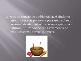 A outra função do ambientalista é ajudar os agricultores e as pessoas a pensarem sobre o consumo de alimentos que sejam orgânicos e naturais, utilizando-se cada vez menos de produtos com aditivos químicos. 