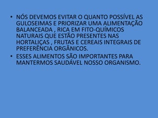 NÓS DEVEMOS EVITAR O QUANTO POSSÍVEL AS GULOSEIMAS E PRIORIZAR UMA ALIMENTAÇÃO BALANCEADA , RICA EM FITO-QUÍMICOS NATURAIS QUE ESTÃO PRESENTES NAS HORTALIÇAS , FRUTAS E CEREAIS INTEGRAIS DE PREFERÊNCIA ORGÂNICOS.ESSES ALIMENTOS SÃO IMPORTANTES PARA MANTERMOS SAUDÁVEL NOSSO ORGANISMO.
