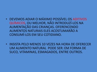DEVEMOS ADIAR O MÁXIMO POSSÍVEL OS ADITIVOS QUÍMICOS, OU MELHOR, NÃO INTRODUZÍ-LOS NA ALIMENTAÇÃO DAS CRIANÇAS. OFERENCENDO ALIMENTOS NATURAIS ELES ACOSTUMARÃO A CONSUMÍ-LOS EM SEU COTIDIANO.INSISTA PELO MENOS 10 VEZES NA HORA DE OFERECER UM ALIMENTO NATURAL  PODE SER: EM FORMA DE SUCO, VITAMINAS, ESMAGADOS, ENTRE OUTROS.
