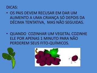 DICAS:OS PAIS DEVEM RECUSAR EM DAR UM ALIMENTO A UMA CRIANÇA SÓ DEPOIS DA DÉCIMA TENTATIVA,  MAS NÃO SEGUIDAS.QUANDO  COZINHAR UM VEGETAL COZINHE ELE POR APENAS 1 MINUTO PARA NÃO PERDEREM SEUS FITO-QUÍMICOS. 
