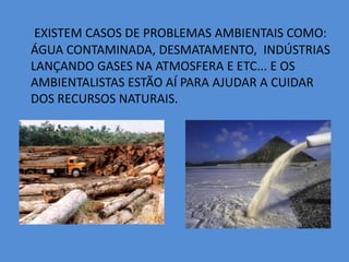  EXISTEM CASOS DE PROBLEMAS AMBIENTAIS COMO: ÁGUA CONTAMINADA, DESMATAMENTO,  INDÚSTRIAS LANÇANDO GASES NA ATMOSFERA E ETC... E OS AMBIENTALISTAS ESTÃO AÍ PARA AJUDAR A CUIDAR DOS RECURSOS NATURAIS.