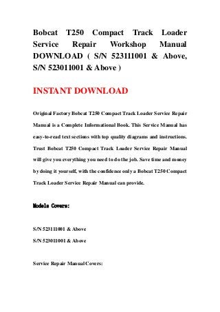 Bobcat T250 Compact Track Loader
Service   Repair   Workshop Manual
DOWNLOAD ( S/N 523111001 & Above,
S/N 523011001 & Above )

INSTANT DOWNLOAD

Original Factory Bobcat T250 Compact Track Loader Service Repair

Manual is a Complete Informational Book. This Service Manual has

easy-to-read text sections with top quality diagrams and instructions.

Trust Bobcat T250 Compact Track Loader Service Repair Manual

will give you everything you need to do the job. Save time and money

by doing it yourself, with the confidence only a Bobcat T250 Compact

Track Loader Service Repair Manual can provide.



Models Covers:



S/N 523111001 & Above

S/N 523011001 & Above



Service Repair Manual Covers:
 