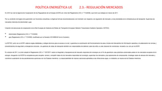 POLÍTICA ENERGÉTICA UE 2.3.- REGULACIÓN MERCADOS
En 2010 se creó la Agencia de Cooperación de los Reguladores de la Energía (ACER) (en virtud del Reglamento (CE) n.º 713/2009), que inició sus trabajos en marzo de 2011.
Por su condición de órgano de supervisión con funciones consultivas, la Agencia formula recomendaciones a la Comisión con respecto a la regulación del mercado y a las prioridades de la infraestructura de transporte. Supervisa los
mercados interiores de electricidad y gas.
Creación de estructuras de cooperación de la Red Europea de Gestores de Redes de Transporte (European Network Transmission Systems Operators, ENTSO);
• electricidad (Reglamento (CE) n.º 714/2009)
• gas (Reglamento (CE) n.º 715/2009, modificado por la Decisión 2010/685/UE de la Comisión).
La ENTSO, junto con la ACER, elabora reglas detalladas y códigos técnicos para el acceso a la red, y garantiza la coordinación del funcionamiento de esta a través del intercambio de información operativa y la elaboración de normas y
procedimientos de seguridad y emergencia comunes. Los gestores de redes de transporte también son responsables de elaborar cada dos años un plan decenal de inversiones, revisado a su vez por la ACER.
En octubre de 2011, la Unión adoptó el Reglamento (UE) n.º 1227/2011 sobre la integridad y transparencia del mercado mayorista de la energía con el fin de garantizar unas prácticas comerciales justas en los mercados europeos de la
energía, otorgando a la ACER la competencia para recopilar, revisar y compartir datos de los mercados mayoristas de la energía, supervisar los mercados y las operaciones de compraventa, investigar casos de abusos del mercado y
coordinar la aplicación de las penalizaciones oportunas con los Estados miembros. La responsabilidad de imponer sanciones aplicables a las infracciones sigue, no obstante, en manos de los Estados miembros.
 