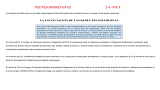 POLÍTICA ENERGÉTICA UE 2.4.- RTE-E
Los proyectos de interés común en las redes transeuropeas de electricidad y gas tienen prioridad de cara a la concesión de las ayudas económicas
En marzo de 2013, el Consejo y el Parlamento aprobaron el Reglamento 347/2013 de orientaciones sobre la infraestructura energética. El Reglamento identifica doce corredores y áreas
prioritarios que abarcan redes de transporte de electricidad, gas, petróleo y dióxido de carbono, y presenta medidas para la racionalización y aceleración de la concesión de autorizaciones y
procedimientos reglamentarios para proyectos de interés común.
En noviembre de 2013, el Parlamento respaldó el acuerdo alcanzado con el Consejo sobre el presupuesto del Mecanismo “Conecta Europa”, con la asignación de 5 120 millones de euros para el
desarrollo de proyectos de infraestructuras energéticas transeuropeas.
En febrero de 2014, el Consejo y el Parlamento adoptaron la propuesta de Reglamento de la Comisión relativo a la comunicación de los proyectos de inversión en infraestructuras energéticas en
la Unión Europea (COM(2013)0153). El Reglamento obliga a los Estados miembros a notificar a la Comisión sus proyectos de inversión en infraestructuras energéticas.
 