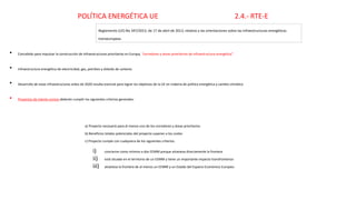 Reglamento (UE) No 347/2013, de 17 de abril de 2013, relativo a las orientaciones sobre las infraestructuras energéticas
transeuropeas
• Concebido para impulsar la construcción de infraestructuras prioritarias en Europa, “corredores y áreas prioritarios de infraestructura energética”.
• Infraestructura energética de electricidad, gas, petróleo y dióxido de carbono
• Desarrollo de estas infraestructuras antes de 2020 resulta esencial para lograr los objetivos de la UE en materia de política energética y cambio climático
• Proyectos de interés común deberán cumplir los siguientes criterios generales:
a) Proyecto necesario para al menos uno de los corredores y áreas prioritarios
b) Beneficios totales potenciales del proyecto superan a los costes
c) Proyecto cumple con cualquiera de los siguientes criterios:
i) concierne como mínimo a dos EEMM porque atraviesa directamente la frontera
ii) está situado en el territorio de un EEMM y tiene un importante impacto transfronterizo
iii) atraviesa la frontera de al menos un EEMM y un Estado del Espacio Económico Europeo.
POLÍTICA ENERGÉTICA UE 2.4.- RTE-E
 