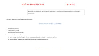 La lista de PCI de la Unión Europea se actualiza cada dos años.
Proyectos catalogados como PCIs en la lista de 2015
• Desfasador Arkale 220 kV.
• Proyecto Golfo de Vizcaya.
• Proyectos por los Pirineos centrales.
• Interconexión Norte España-Portugal.
• LAT 400 kV Mudéjar-Morella y Mezquita-Morella, incluida una subestación en Mudéjar y línea Morella-La Plana.
• LAT La Plana/Morella - Godelleta para aumentar la capacidad del eje mediterráneo norte-sur.
Reglamento (UE) No 347/2013, de 17 de abril de 2013, relativo a las orientaciones sobre las infraestructuras energéticas
transeuropeas
http://ec.europa.eu/energy/infrastructure/transparency_platform/map-viewer/
POLÍTICA ENERGÉTICA UE 2.4.- RTE-E
 
