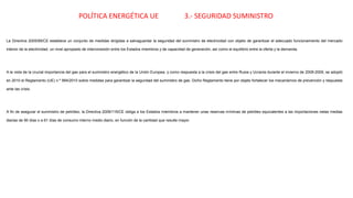 POLÍTICA ENERGÉTICA UE 3.- SEGURIDAD SUMINISTRO
La Directiva 2005/89/CE establece un conjunto de medidas dirigidas a salvaguardar la seguridad del suministro de electricidad con objeto de garantizar el adecuado funcionamiento del mercado
interior de la electricidad, un nivel apropiado de interconexión entre los Estados miembros y de capacidad de generación, así como el equilibrio entre la oferta y la demanda.
A la vista de la crucial importancia del gas para el suministro energético de la Unión Europea, y como respuesta a la crisis del gas entre Rusia y Ucrania durante el invierno de 2008-2009, se adoptó
en 2010 el Reglamento (UE) n.º 994/2010 sobre medidas para garantizar la seguridad del suministro de gas. Dicho Reglamento tiene por objeto fortalecer los mecanismos de prevención y respuesta
ante las crisis.
A fin de asegurar el suministro de petróleo, la Directiva 2009/119/CE obliga a los Estados miembros a mantener unas reservas mínimas de petróleo equivalentes a las importaciones netas medias
diarias de 90 días o a 61 días de consumo interno medio diario, en función de la cantidad que resulte mayor.
 